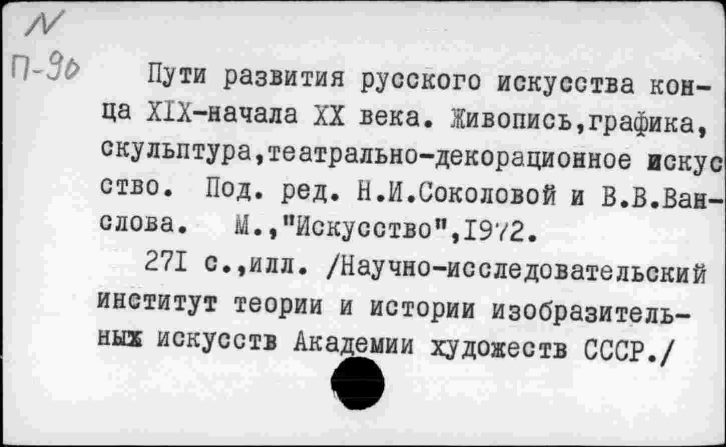 ﻿п-Зо
Пути развития русского искусства конца Х1Х-начала XX века. Живопись,графика, скульптура,театрально-декорационное искус ство. Под. ред. И.И.Соколовой и В.В.Ван-слова. М., "Искусство”,1972.
271 с.,илл. /Научно-исследовательский институт теории и истории изобразительных искусств Академии художеств СССР./